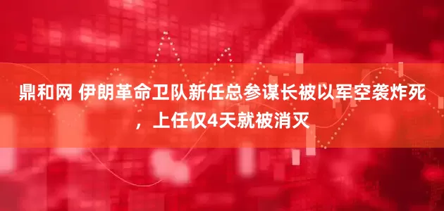鼎和网 伊朗革命卫队新任总参谋长被以军空袭炸死，上任仅4天就被消灭