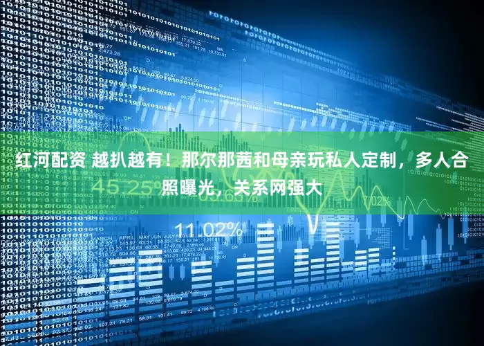 红河配资 越扒越有！那尔那茜和母亲玩私人定制，多人合照曝光，关系网强大