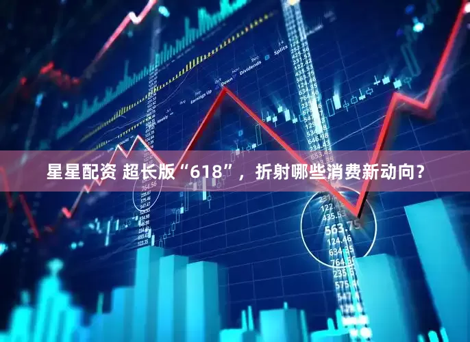 星星配资 超长版“618”，折射哪些消费新动向？