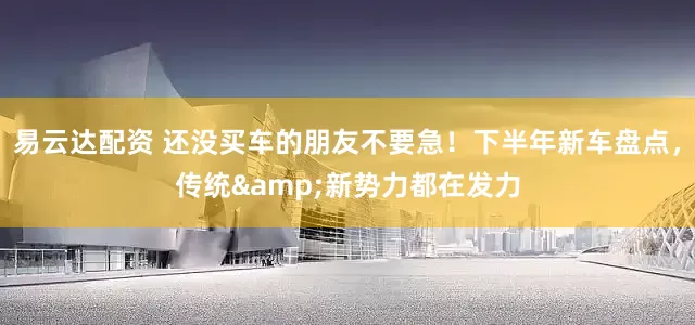易云达配资 还没买车的朋友不要急！下半年新车盘点，传统&新势力都在发力