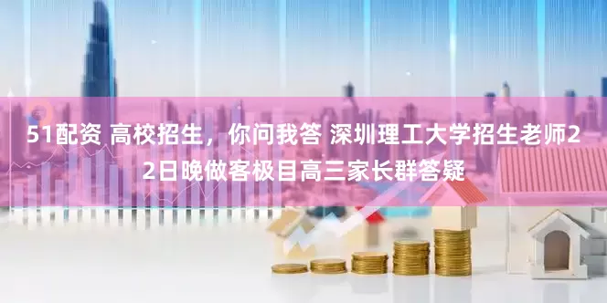 51配资 高校招生，你问我答 深圳理工大学招生老师22日晚做客极目高三家长群答疑