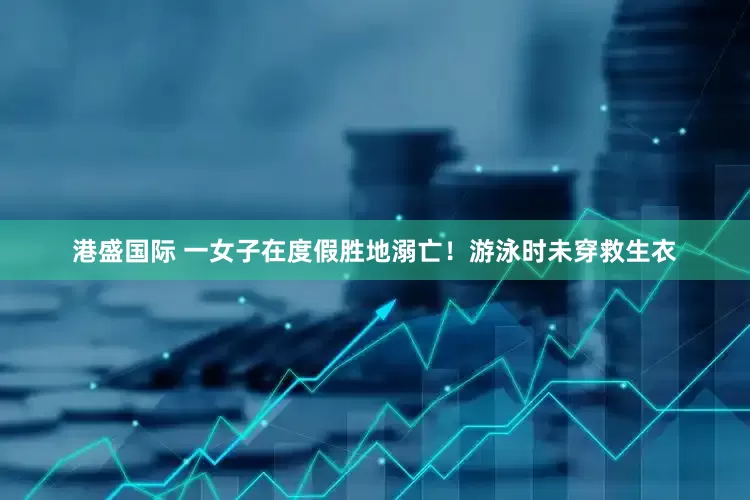 港盛国际 一女子在度假胜地溺亡！游泳时未穿救生衣