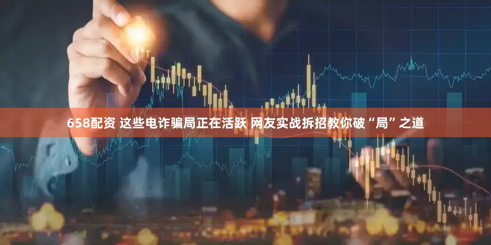 658配资 这些电诈骗局正在活跃 网友实战拆招教你破“局”之道