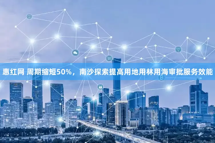 惠红网 周期缩短50%，南沙探索提高用地用林用海审批服务效能