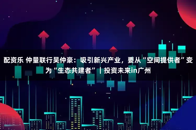 配资乐 仲量联行吴仲豪：吸引新兴产业，要从“空间提供者”变为“生态共建者”｜投资未来in广州
