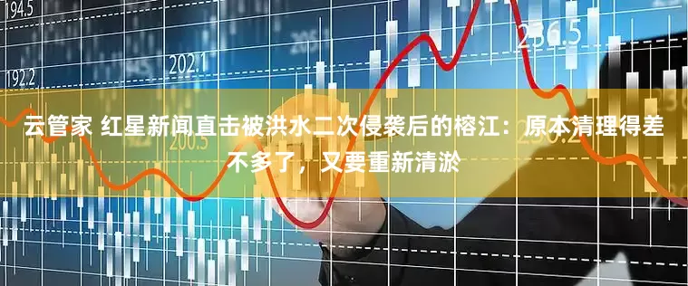 云管家 红星新闻直击被洪水二次侵袭后的榕江：原本清理得差不多了，又要重新清淤