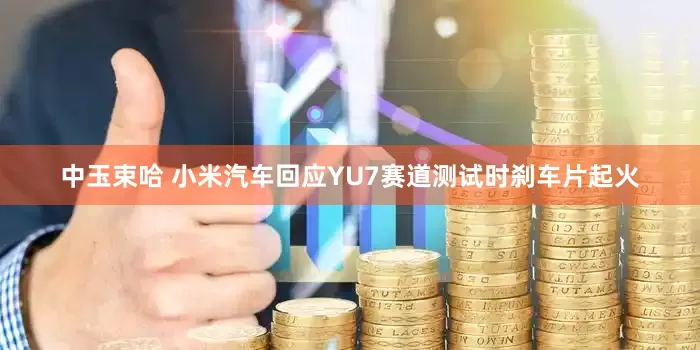 中玉束哈 小米汽车回应YU7赛道测试时刹车片起火