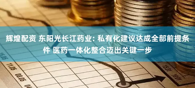 辉煌配资 东阳光长江药业: 私有化建议达成全部前提条件 医药一体化整合迈出关键一步