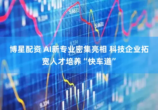 博星配资 AI新专业密集亮相 科技企业拓宽人才培养“快车道”