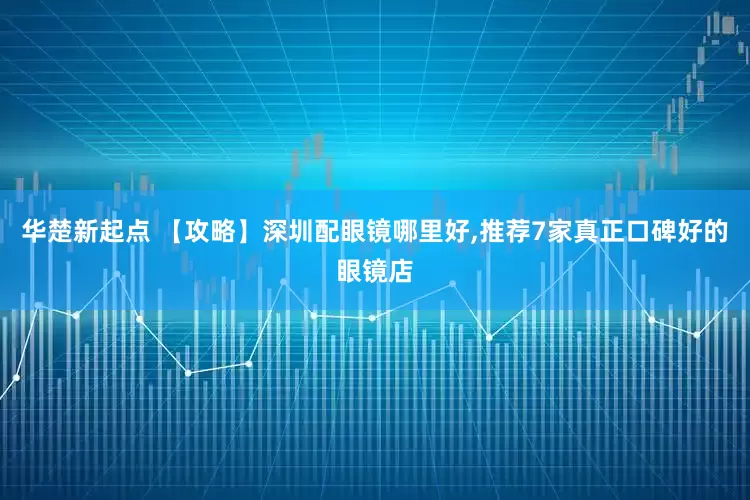 华楚新起点 【攻略】深圳配眼镜哪里好,推荐7家真正口碑好的眼镜店