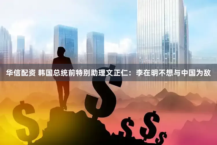 华信配资 韩国总统前特别助理文正仁：李在明不想与中国为敌