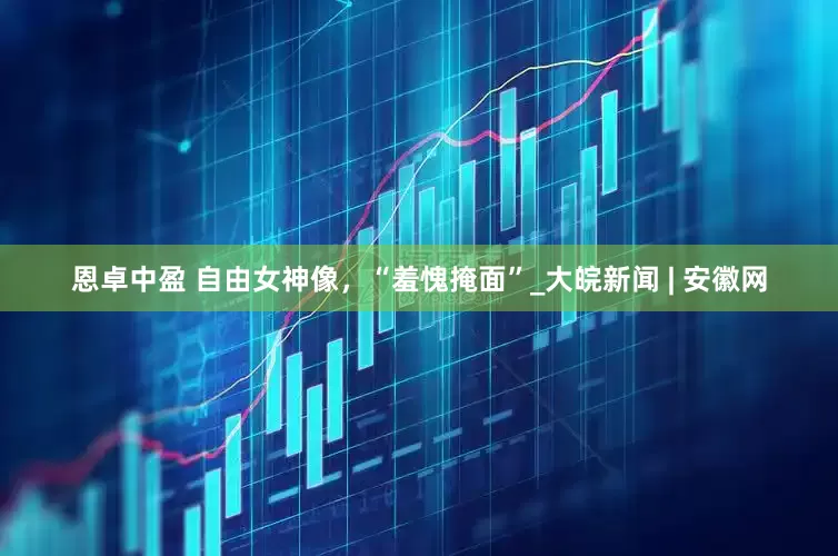恩卓中盈 自由女神像，“羞愧掩面”_大皖新闻 | 安徽网
