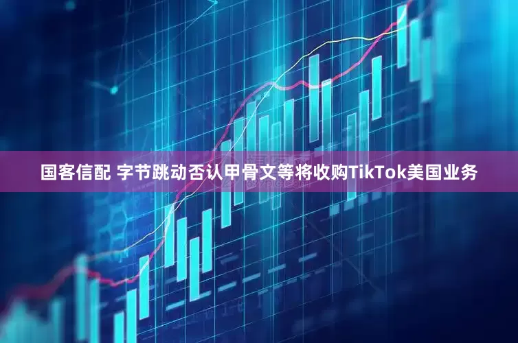 国客信配 字节跳动否认甲骨文等将收购TikTok美国业务