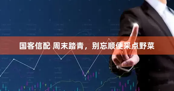 国客信配 周末踏青，别忘顺便采点野菜