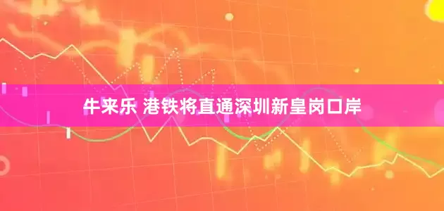 牛来乐 港铁将直通深圳新皇岗口岸