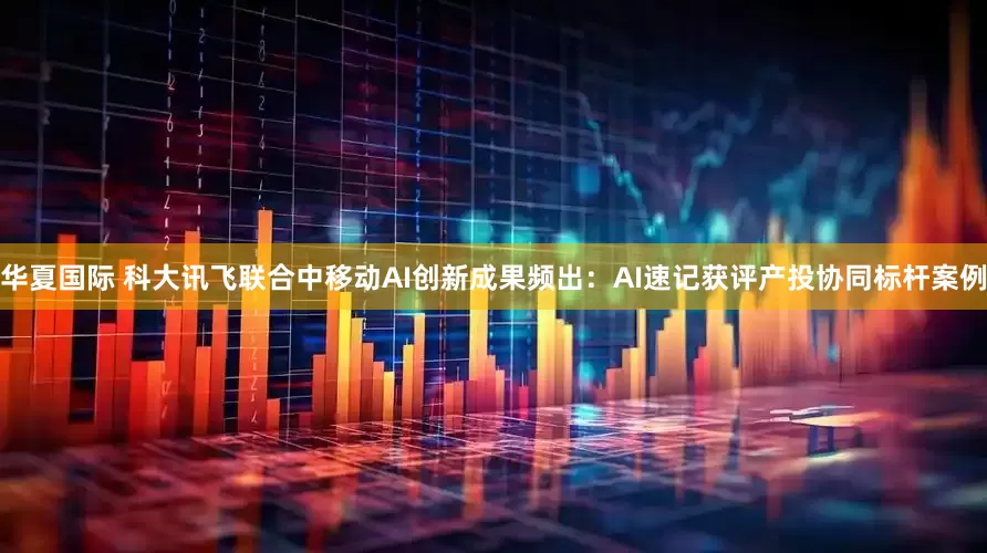 华夏国际 科大讯飞联合中移动AI创新成果频出：AI速记获评产投协同标杆案例
