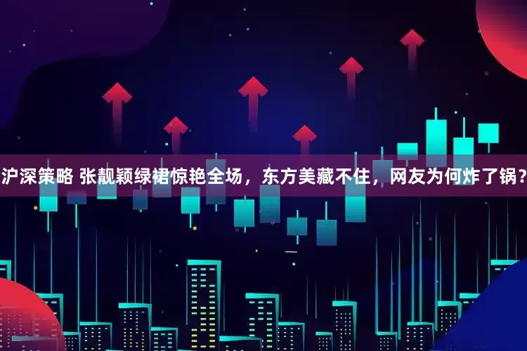 沪深策略 张靓颖绿裙惊艳全场，东方美藏不住，网友为何炸了锅？