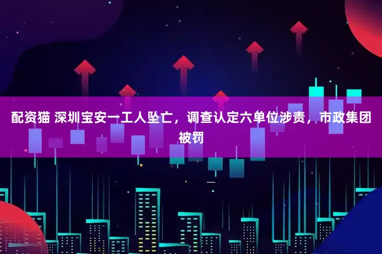 配资猫 深圳宝安一工人坠亡，调查认定六单位涉责，市政集团被罚