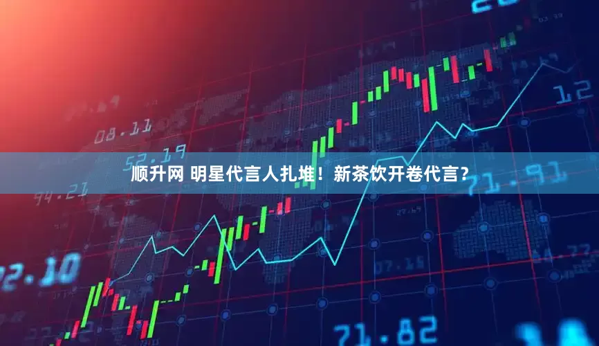 顺升网 明星代言人扎堆！新茶饮开卷代言？