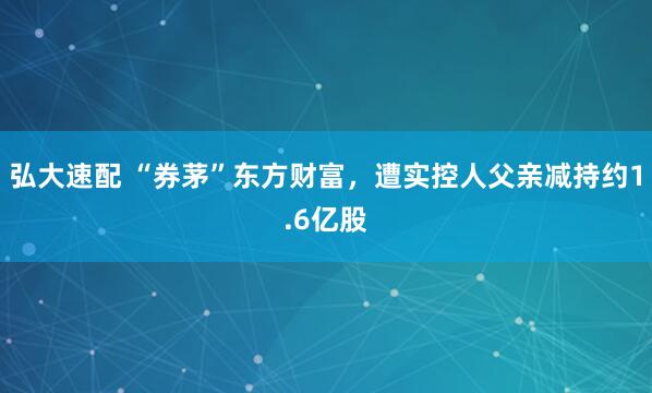 弘大速配 “券茅”东方财富，遭实控人父亲减持约1.6亿股
