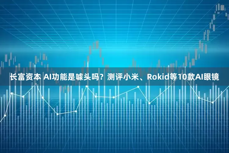 长富资本 AI功能是噱头吗？测评小米、Rokid等10款AI眼镜
