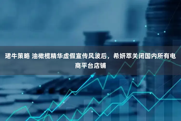 珺牛策略 油橄榄精华虚假宣传风波后，希妍萃关闭国内所有电商平台店铺