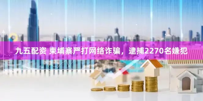 九五配资 柬埔寨严打网络诈骗，逮捕2270名嫌犯