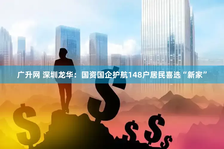 广升网 深圳龙华：国资国企护航148户居民喜选“新家”