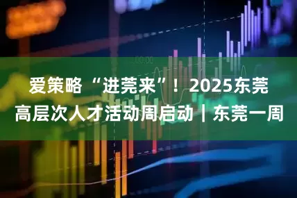 爱策略 “进莞来”!2025东莞高层次人才活动周启动|东莞一周
